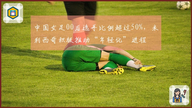 中国女足00后选手比例超过50%，米利西奇积极推动“年轻化”进程