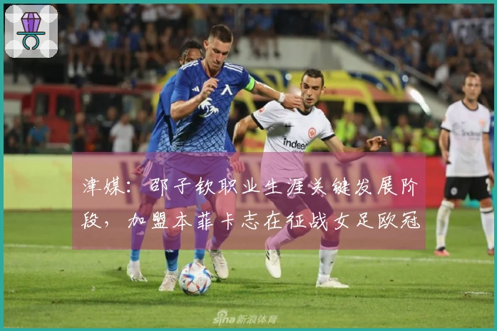津媒：邵子钦职业生涯关键发展阶段，加盟本菲卡志在征战女足欧冠